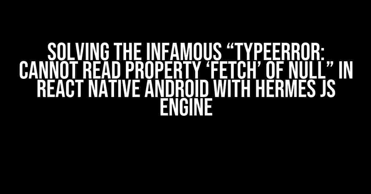 Solving the Infamous “TypeError: Cannot read property ‘fetch’ of null” in React Native Android with Hermes JS Engine